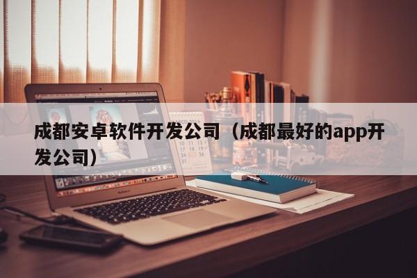 成都安卓软件开发公司(成都最好的app开发公司)