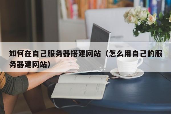 如何在自己服务器搭建网站（怎么用自己的服务器建网站）